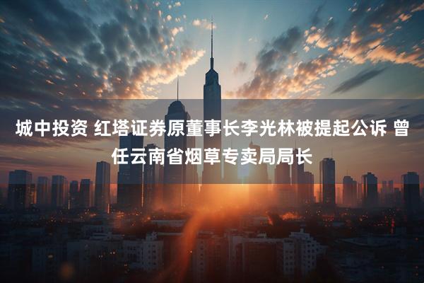 城中投资 红塔证券原董事长李光林被提起公诉 曾任云南省烟草专卖局局长