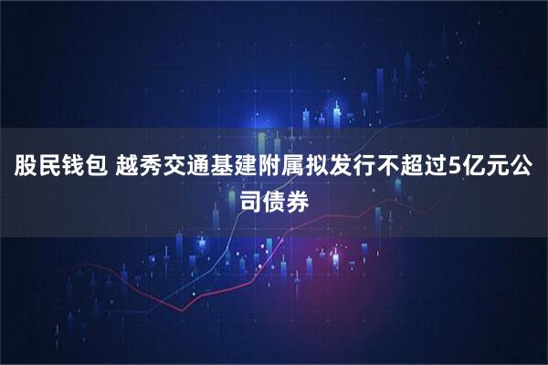 股民钱包 越秀交通基建附属拟发行不超过5亿元公司债券