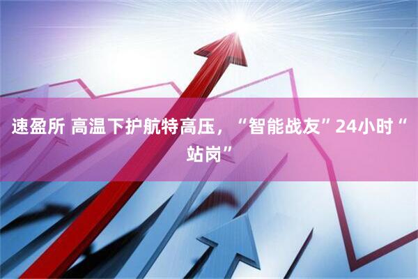 速盈所 高温下护航特高压，“智能战友”24小时“站岗”