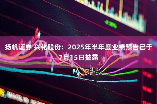 扬帆证券 兴化股份：2025年半年度业绩预告已于7月15日披露