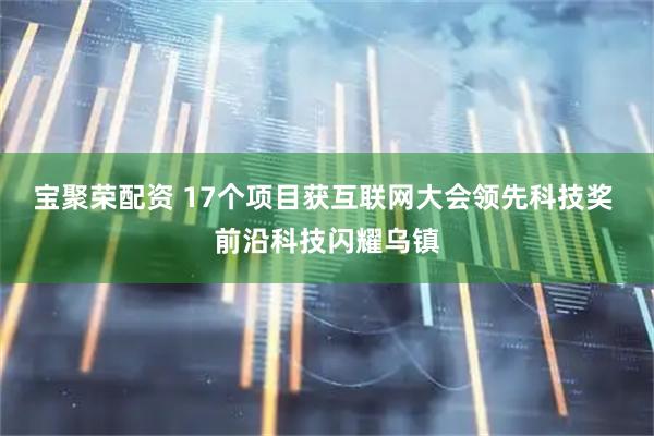 宝聚荣配资 17个项目获互联网大会领先科技奖 前沿科技闪耀乌镇
