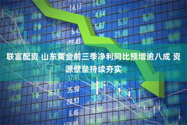 联富配资 山东黄金前三季净利同比预增逾八成 资源壁垒持续夯实
