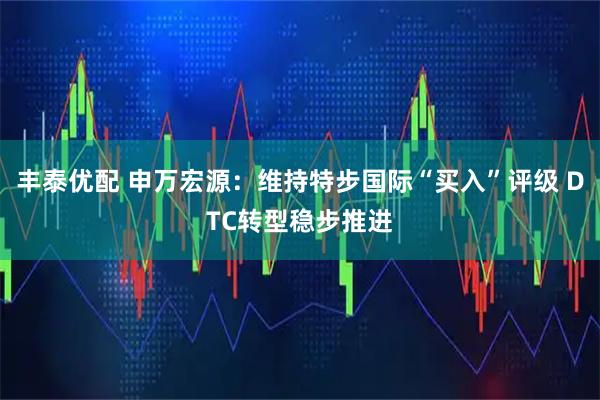 丰泰优配 申万宏源：维持特步国际“买入”评级 DTC转型稳步推进