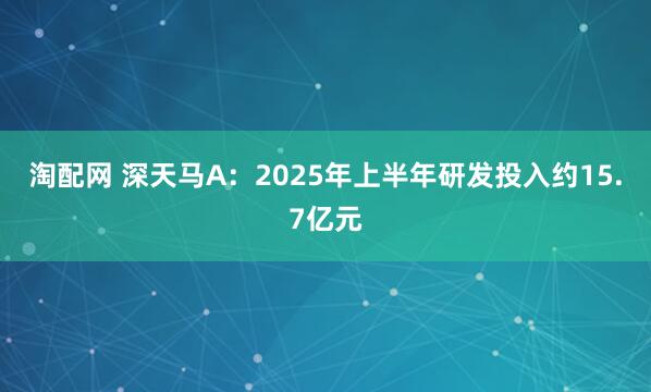 淘配网 深天马A：2025年上半年研发投入约15.7亿元