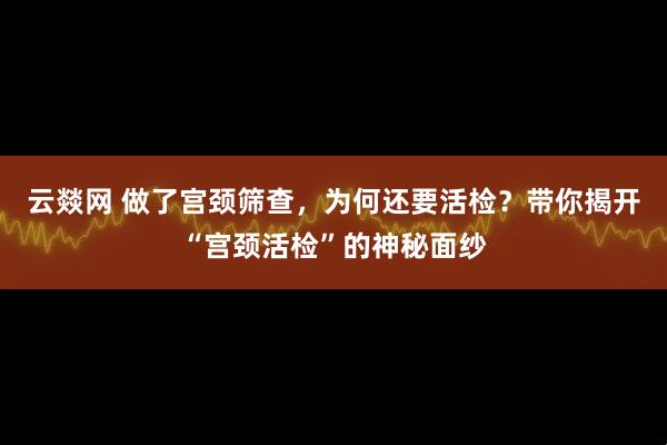 云燚网 做了宫颈筛查，为何还要活检？带你揭开“宫颈活检”的神秘面纱