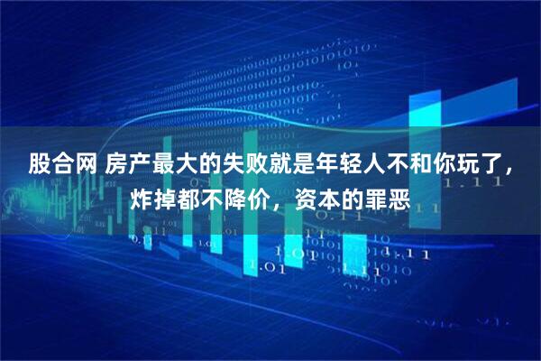 股合网 房产最大的失败就是年轻人不和你玩了，炸掉都不降价，资本的罪恶