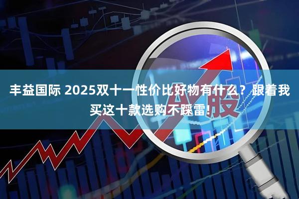 丰益国际 2025双十一性价比好物有什么？跟着我买这十款选购不踩雷!