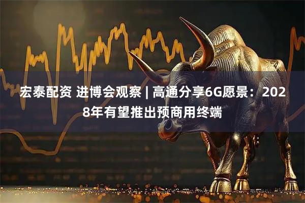宏泰配资 进博会观察 | 高通分享6G愿景：2028年有望推出预商用终端