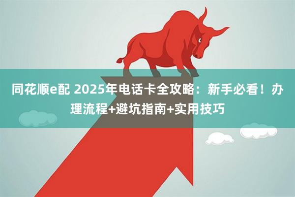同花顺e配 2025年电话卡全攻略：新手必看！办理流程+避坑指南+实用技巧