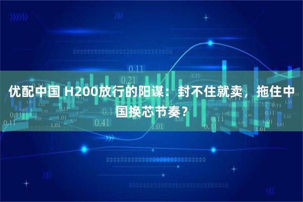 优配中国 H200放行的阳谋：封不住就卖，拖住中国换芯节奏？