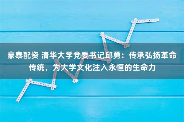 豪泰配资 清华大学党委书记邱勇：传承弘扬革命传统，为大学文化注入永恒的生命力