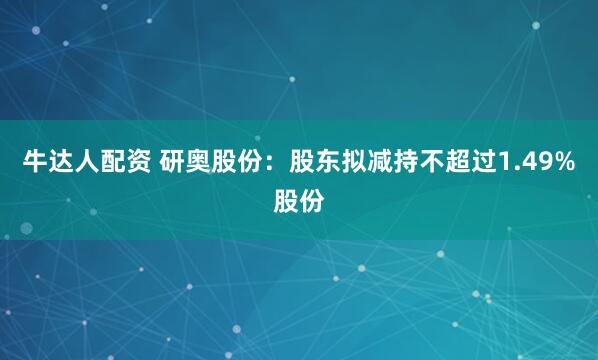 牛达人配资 研奥股份：股东拟减持不超过1.49%股份
