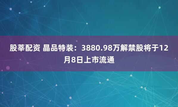 股莘配资 晶品特装：3880.98万解禁股将于12月8日上市流通
