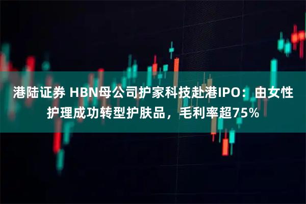港陆证券 HBN母公司护家科技赴港IPO：由女性护理成功转型护肤品，毛利率超75%