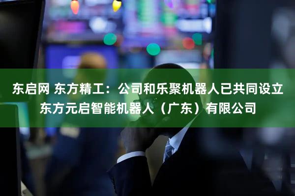 东启网 东方精工：公司和乐聚机器人已共同设立东方元启智能机器人（广东）有限公司