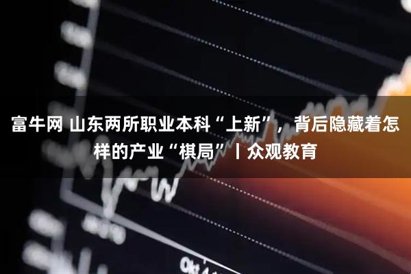 富牛网 山东两所职业本科“上新”，背后隐藏着怎样的产业“棋局”丨众观教育