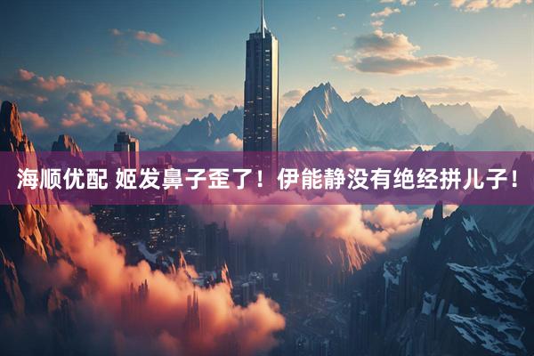 海顺优配 姬发鼻子歪了！伊能静没有绝经拼儿子！