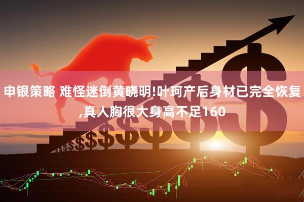 申银策略 难怪迷倒黄晓明!叶珂产后身材已完全恢复,真人胸很大身高不足160