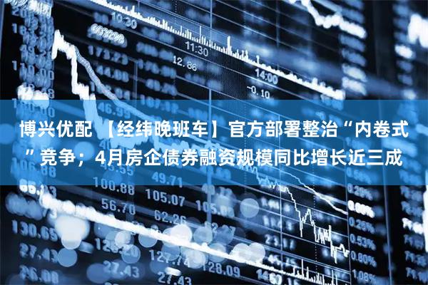 博兴优配 【经纬晚班车】官方部署整治“内卷式”竞争；4月房企债券融资规模同比增长近三成